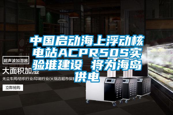 中國啟動海上浮動核電站ACPR50S實驗堆建設(shè) 將為海島供電