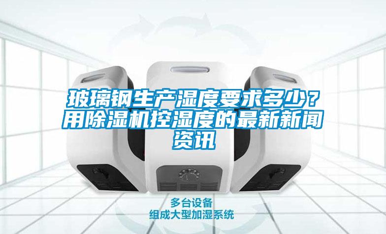 玻璃鋼生產(chǎn)濕度要求多少？用除濕機控濕度的最新新聞資訊
