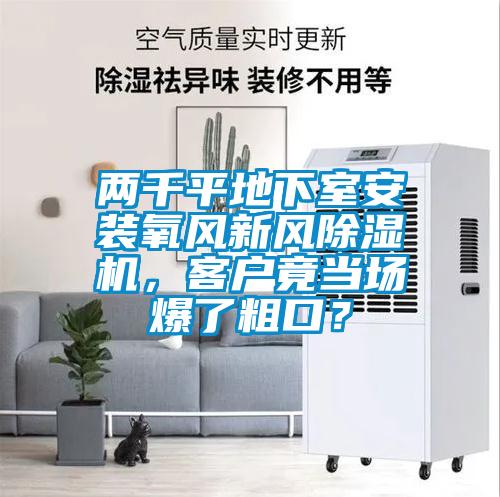 兩千平地下室安裝氧風(fēng)新風(fēng)除濕機(jī)，客戶竟當(dāng)場爆了粗口？