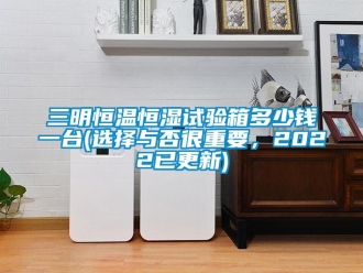 知識百科三明恒溫恒濕試驗箱多少錢一臺(選擇與否很重要，2022已更新)