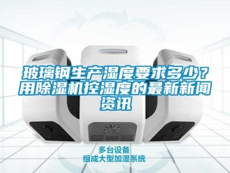 常見問題玻璃鋼生產(chǎn)濕度要求多少？用除濕機控濕度的最新新聞資訊