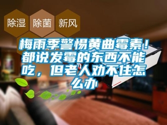 常見問題梅雨季警惕黃曲霉素！都說發(fā)霉的東西不能吃，但老人勸不住怎么辦