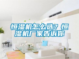 常見問題恒濕機(jī)怎么選？恒濕機(jī)廠家告訴你