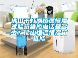 知識百科佛山千燈湖恒溫恒濕試驗箱維修電話是多少？佛山恒溫恒濕箱維修
